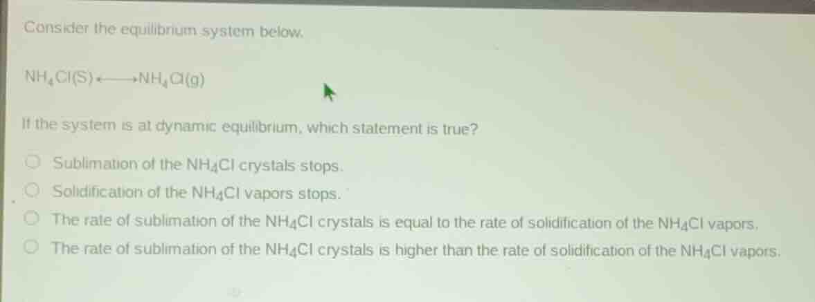consider the equilibrium system below.\n\n$nh_{4}cl(s) \rightleftharpoons nh_{4}cl(g)$\n\nif the system is at dynamic equilibrium, which statement is true?\n\nsublimation of the $nh_{4}cl$ crystals stops.\nsolidification of the $nh_{4}cl$ vapors stops.\nthe rate of sublimation of the $nh_{4}cl$ crystals is equal to the rate of solidification of the $nh_{4}cl$ vapors.\nthe rate of sublimation of the $nh_{4}cl$ crystals is higher than the rate of solidification of the $nh_{4}cl$ vapors.