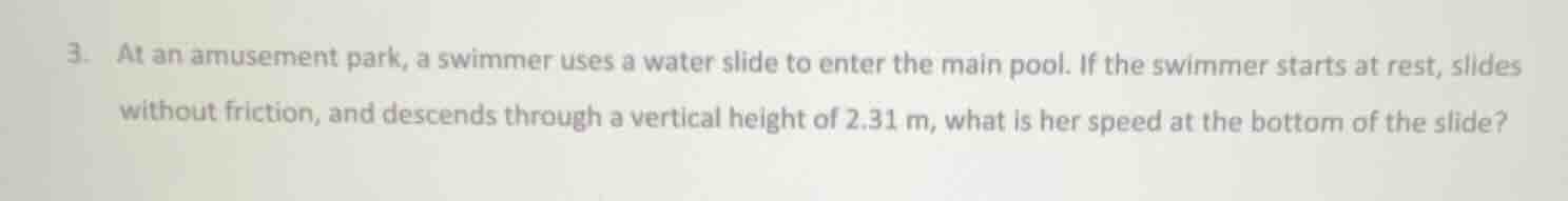 3. at an amusement park, a swimmer uses a water slide to enter the main pool. if the swimmer starts at rest, slides without friction, and descends through a vertical height of $2.31\\text{ m}$, what is her speed at the bottom of the slide?
