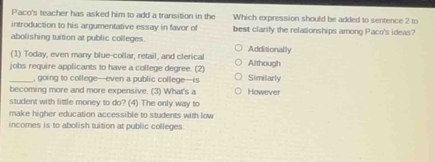 pacos teacher has asked him to add a transition in the introduction to his argumentative essay in favor of abolishing tuition at public colleges.\n\n(1) today, even many blue-collar, retail, and clerical jobs require applicants to have a college degree. (2) ______, going to college—even a public college—is becoming more and more expensive. (3) whats a student with little money to do? (4) the only way to make higher education accessible to students with low incomes is to abolish tuition at public colleges.\n\nwhich expression should be added to sentence 2 to best clarify the relationships among pacos ideas?\n\nadditionally\nalthough\nsimilarly\nhowever