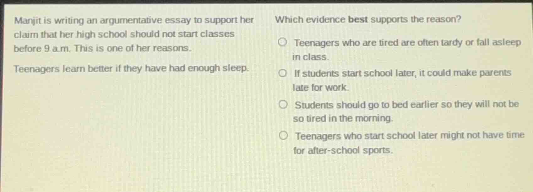 manjit is writing an argumentative essay to support her claim that her high school should not start classes before 9 a.m. this is one of her reasons.\n\nteenagers learn better if they have had enough sleep.\n\nwhich evidence best supports the reason?\n\nteenagers who are tired are often tardy or fall asleep in class.\nif students start school later, it could make parents late for work.\nstudents should go to bed earlier so they will not be so tired in the morning.\nteenagers who start school later might not have time for after-school sports.