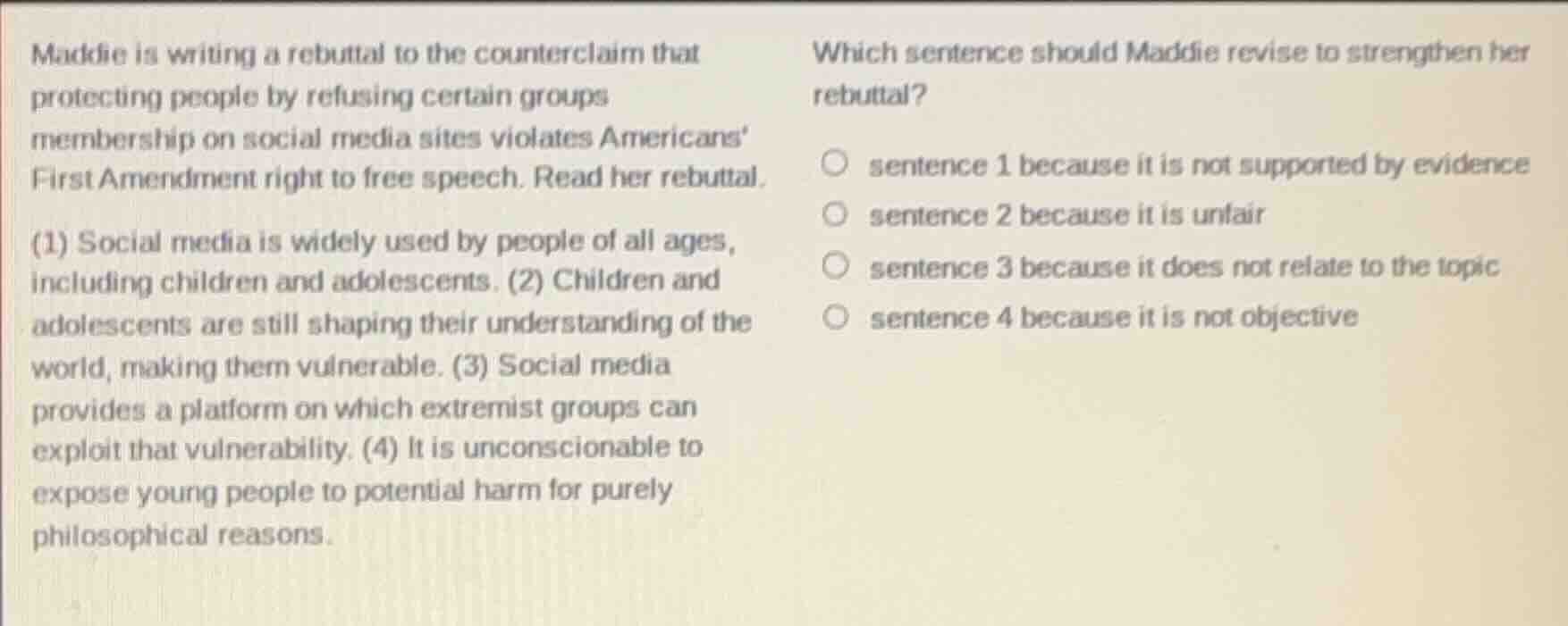 maddie is writing a rebuttal to the counterclaim that protecting people by refusing certain groups membership on social media sites violates americans first amendment right to free speech. read her rebuttal.\n\n(1) social media is widely used by people of all ages, including children and adolescents. (2) children and adolescents are still shaping their understanding of the world, making them vulnerable. (3) social media provides a platform on which extremist groups can exploit that vulnerability. (4) it is unconscionable to expose young people to potential harm for purely philosophical reasons.\n\nwhich sentence should maddie revise to strengthen her rebuttal?\n\nsentence 1 because it is not supported by evidence\nsentence 2 because it is unfair\nsentence 3 because it does not relate to the topic\nsentence 4 because it is not objective