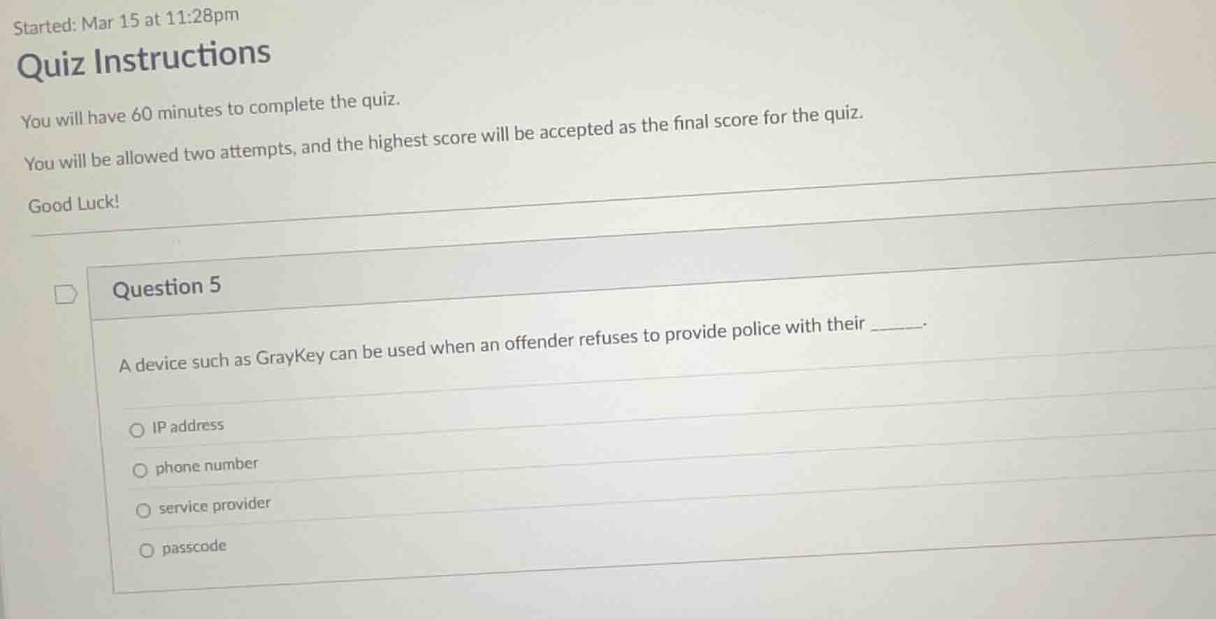 question 5\n\na device such as graykey can be used when an offender refuses to provide police with their ______.\n\nip address\nphone number\nservice provider\npasscode