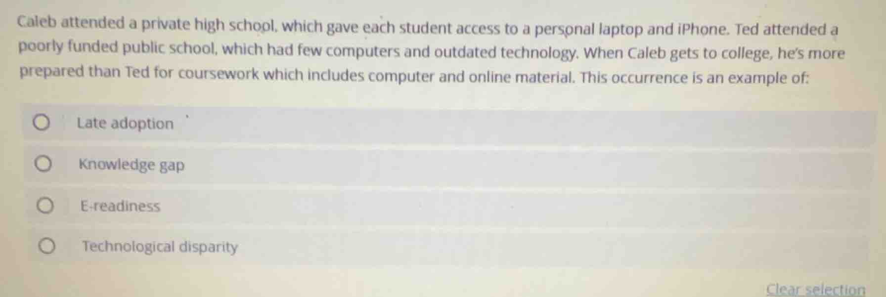 caleb attended a private high school, which gave each student access to a personal laptop and iphone. ted attended a poorly funded public school, which had few computers and outdated technology. when caleb gets to college, hes more prepared than ted for coursework which includes computer and online material. this occurrence is an example of:\n\nlate adoption\nknowledge gap\ne-readiness\ntechnological disparity