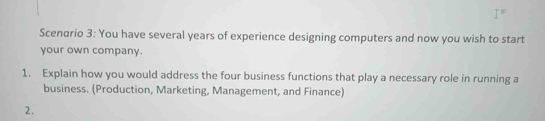 scenario 3: you have several years of experience designing computers and now you wish to start your own company.\n\n1. explain how you would address the four business functions that play a necessary role in running a business. (production, marketing, management, and finance)\n\n2.