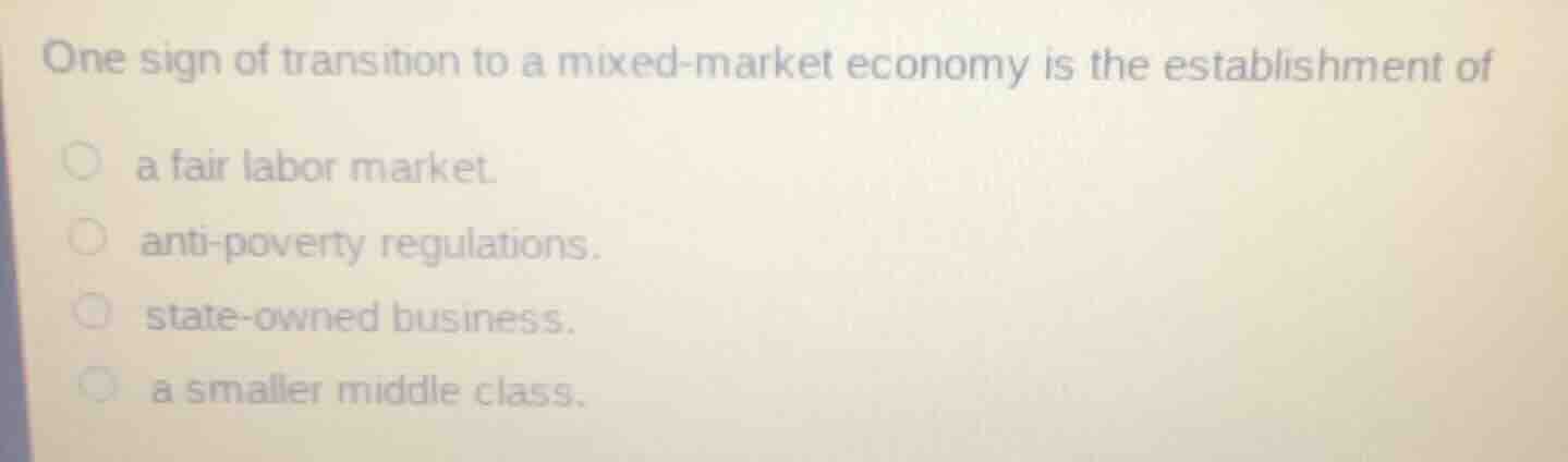 one sign of transition to a mixed-market economy is the establishment of\n\na fair labor market.\nanti-poverty regulations.\nstate-owned business.\na smaller middle class.