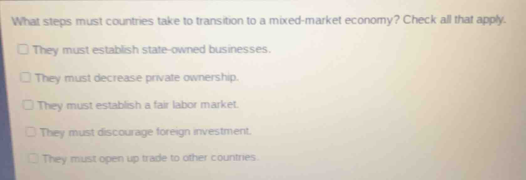 what steps must countries take to transition to a mixed-market economy? check all that apply.\n\nthey must establish state-owned businesses.\nthey must decrease private ownership.\nthey must establish a fair labor market.\nthey must discourage foreign investment.\nthey must open up trade to other countries.