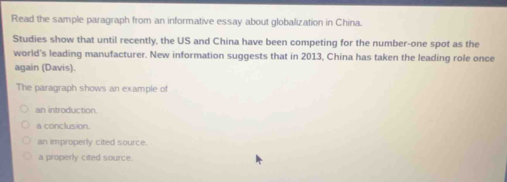 read the sample paragraph from an informative essay about globalization in china.\n\nstudies show that until recently, the us and china have been competing for the number-one spot as the worlds leading manufacturer. new information suggests that in 2013, china has taken the leading role once again (davis).\n\nthe paragraph shows an example of\n\nan introduction.\na conclusion.\nan improperly cited source.\na properly cited source.