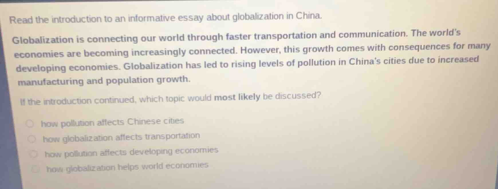 read the introduction to an informative essay about globalization in china.\n\nglobalization is connecting our world through faster transportation and communication. the worlds economies are becoming increasingly connected. however, this growth comes with consequences for many developing economies. globalization has led to rising levels of pollution in chinas cities due to increased manufacturing and population growth.\n\nif the introduction continued, which topic would most likely be discussed?\n\nhow pollution affects chinese cities\nhow globalization affects transportation\nhow pollution affects developing economies\nhow globalization helps world economies