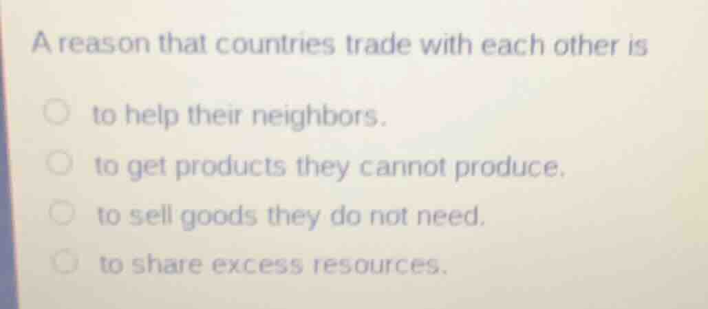 a reason that countries trade with each other is\n\nto help their neighbors.\nto get products they cannot produce.\nto sell goods they do not need.\nto share excess resources.