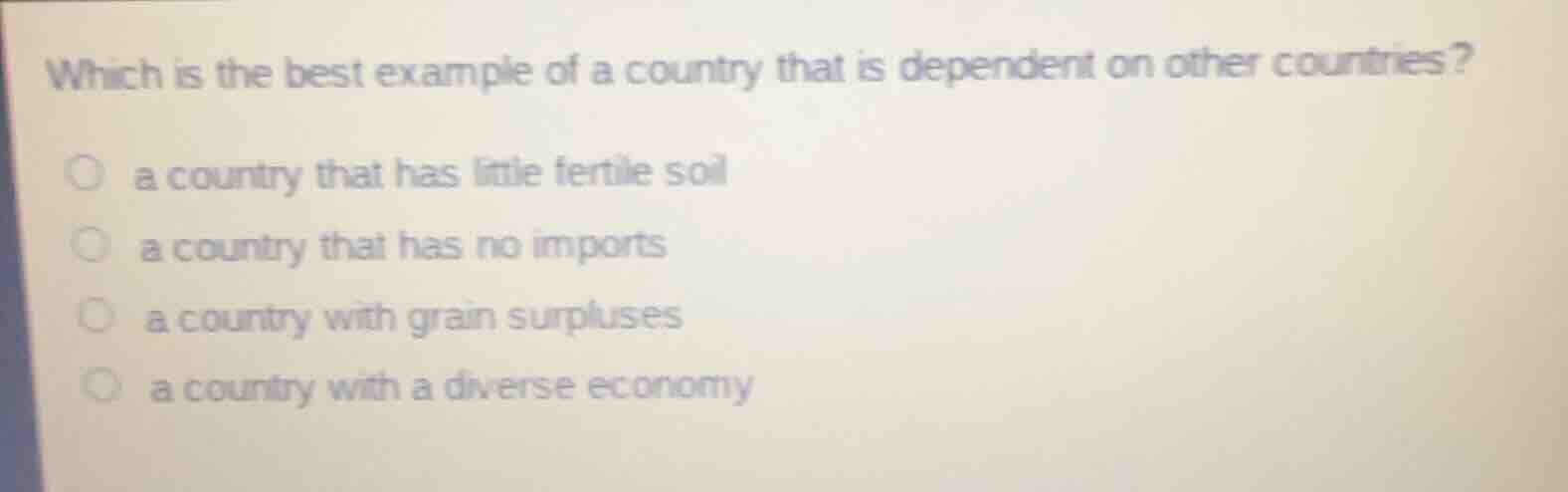 which is the best example of a country that is dependent on other countries?\n\na country that has little fertile soil\na country that has no imports\na country with grain surpluses\na country with a diverse economy