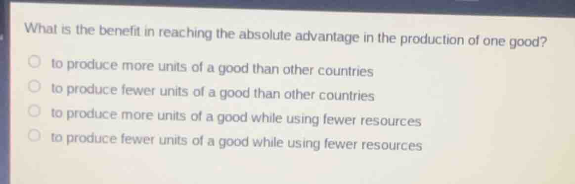 what is the benefit in reaching the absolute advantage in the production of one good?\n\nto produce more units of a good than other countries\nto produce fewer units of a good than other countries\nto produce more units of a good while using fewer resources\nto produce fewer units of a good while using fewer resources