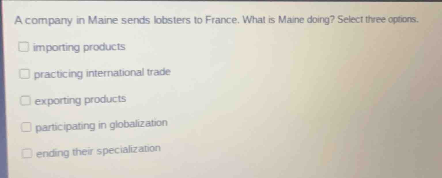 a company in maine sends lobsters to france. what is maine doing? select three options.\n\nimporting products\npracticing international trade\nexporting products\nparticipating in globalization\nending their specialization