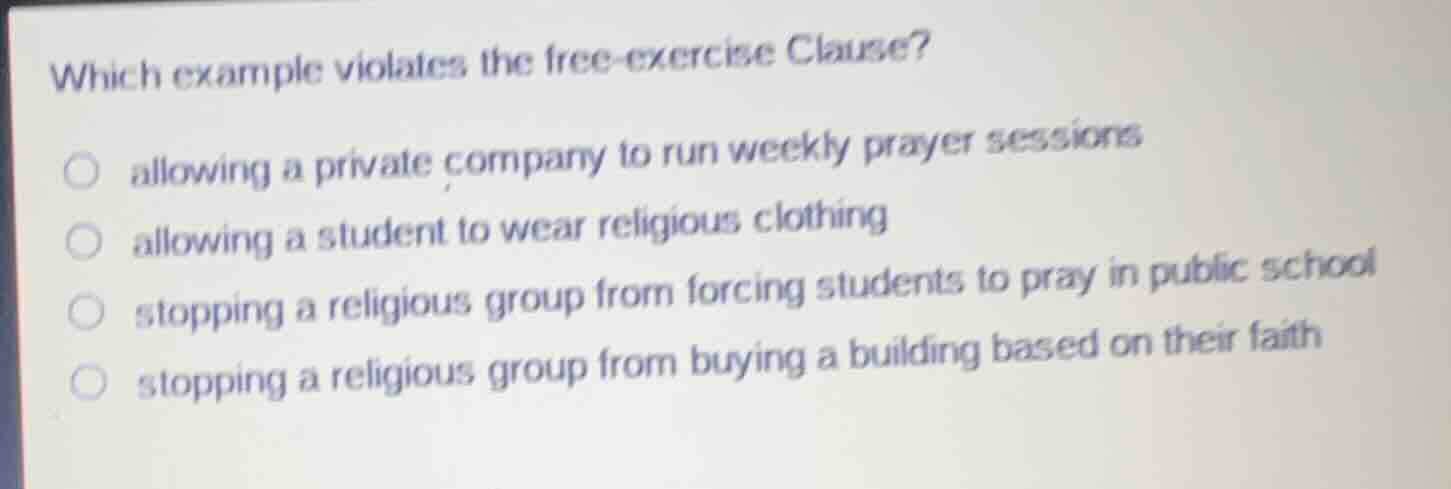 which example violates the free-exercise clause?\n\nallowing a private company to run weekly prayer sessions\nallowing a student to wear religious clothing\nstopping a religious group from forcing students to pray in public school\nstopping a religious group from buying a building based on their faith