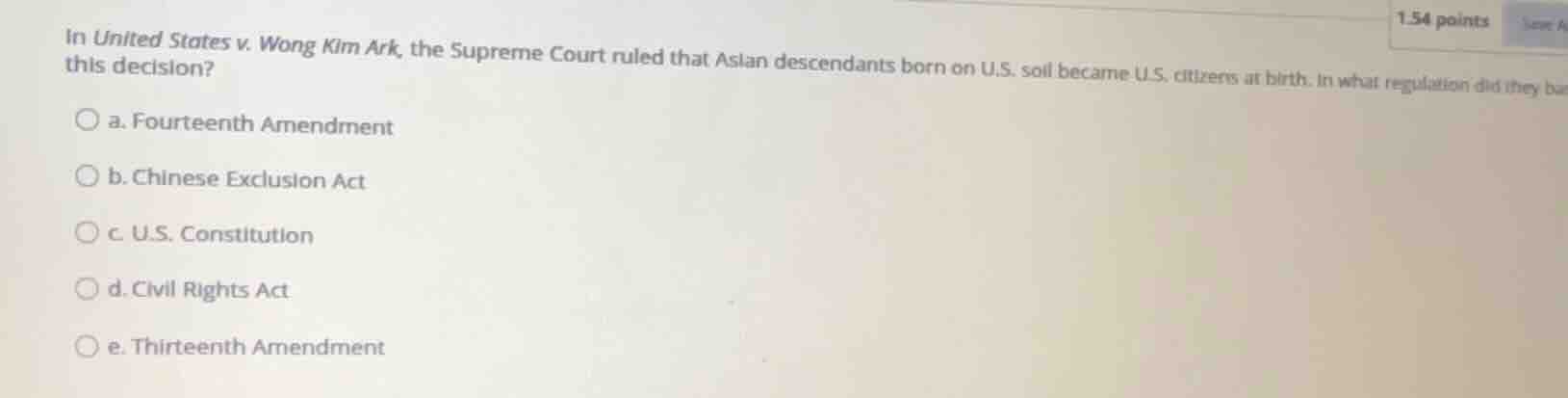 in united states v. wong kim ark, the supreme court ruled that asian descendants born on u.s. soil became u.s. citizens at birth. in what regulation did they base this decision?\n\na. fourteenth amendment\nb. chinese exclusion act\nc. u.s. constitution\nd. civil rights act\ne. thirteenth amendment