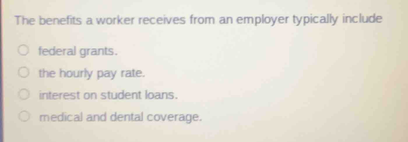 the benefits a worker receives from an employer typically include\n\nfederal grants.\nthe hourly pay rate.\ninterest on student loans.\nmedical and dental coverage.
