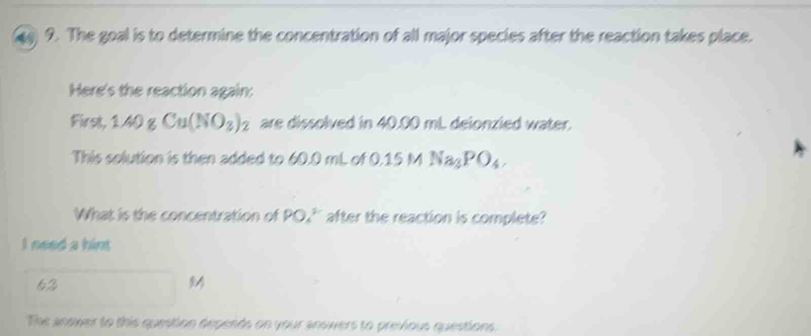 9. the goal is to determine the concentration of all major species after the reaction takes place.\n\nheres the reaction again:\nfirst, $1.40\\text{ g } cu(no_{3})_{2}$ are dissolved in $40.00\\text{ ml}$ deionized water.\nthis solution is then added to $60.0\\text{ ml}$ of $0.15\\text{ m } na_{3}po_{4}$.\n\nwhat is the concentration of $po_{4}^{3-}$ after the reaction is complete?
