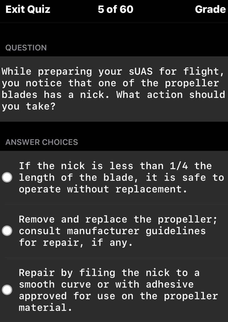 question\n\nwhile preparing your suas for flight, you notice that one of the propeller blades has a nick. what action should you take?\n\nanswer choices\n\nif the nick is less than $1/4$ the length of the blade, it is safe to operate without replacement.\n\nremove and replace the propeller; consult manufacturer guidelines for repair, if any.\n\nrepair by filing the nick to a smooth curve or with adhesive approved for use on the propeller material.
