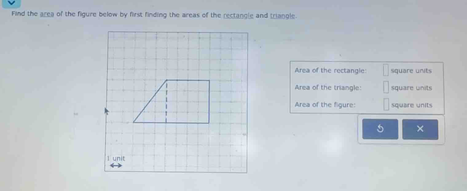 find the area of the figure below by first finding the areas of the rectangle and triangle.\n\narea of the rectangle: square units\narea of the triangle: square units\narea of the figure: square units