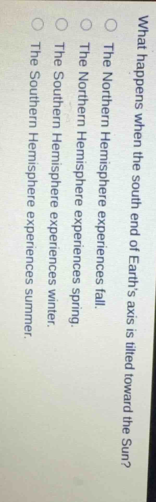what happens when the south end of earths axis is tilted toward the sun?\n\n- the northern hemisphere experiences fall.\n- the northern hemisphere experiences spring.\n- the southern hemisphere experiences winter.\n- the southern hemisphere experiences summer.