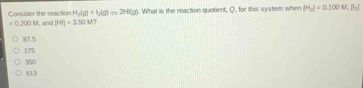 consider the reaction $h_{2}(g) + i_{2}(g) \\rightleftharpoons 2hi(g)$. what is the reaction quotient, $q$, for this system when $h_{2} = 0.100\\text{ m}$, $i_{2} = 0.200\\text{ m}$, and $hi = 3.50\\text{ m}$?\n\n87.5\n175\n350\n613