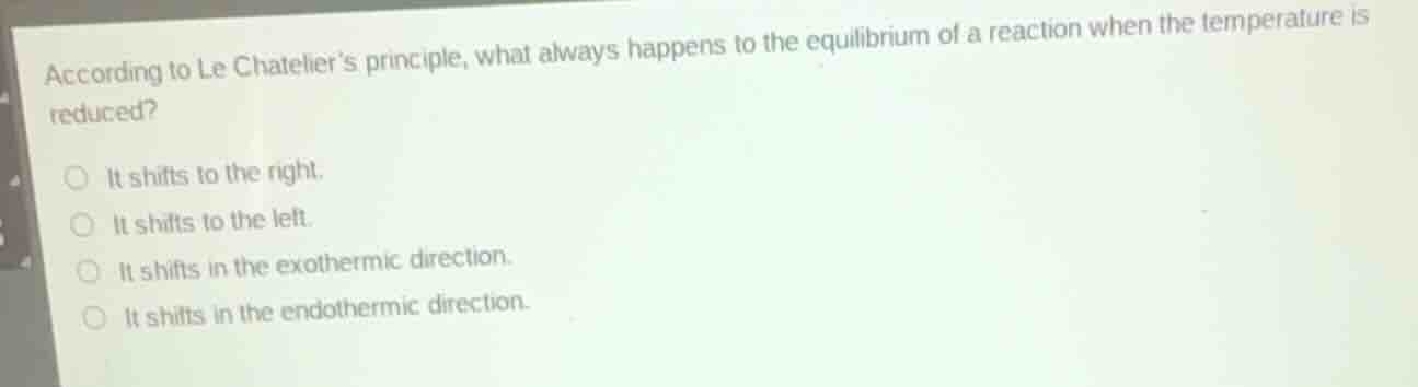 according to le chateliers principle, what always happens to the equilibrium of a reaction when the temperature is reduced?\n\nit shifts to the right.\nit shifts to the left.\nit shifts in the exothermic direction.\nit shifts in the endothermic direction.