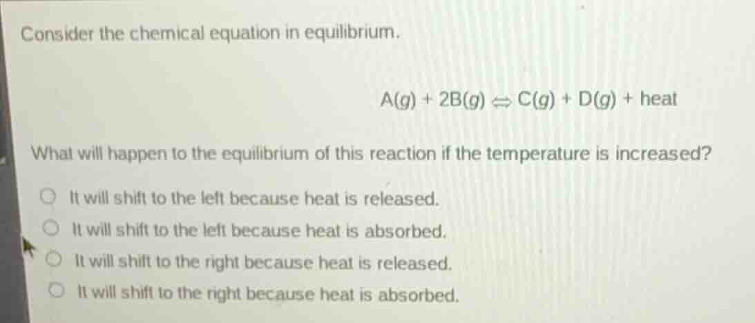 consider the chemical equation in equilibrium.\n\n$$a(g) + 2b(g) \\rightleftharpoons c(g) + d(g) + \\text{heat}$$\n\nwhat will happen to the equilibrium of this reaction if the temperature is increased?\n\n- it will shift to the left because heat is released.\n- it will shift to the left because heat is absorbed.\n- it will shift to the right because heat is released.\n- it will shift to the right because heat is absorbed.