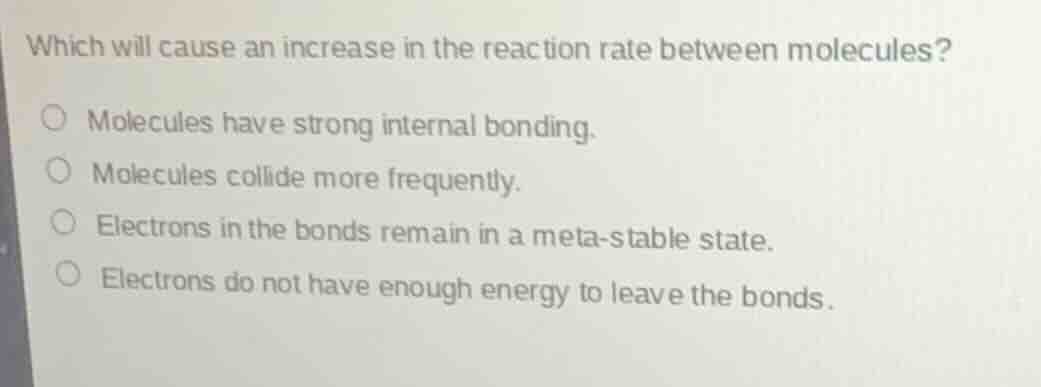 which will cause an increase in the reaction rate between molecules?\n\nmolecules have strong internal bonding.\nmolecules collide more frequently.\nelectrons in the bonds remain in a meta-stable state.\nelectrons do not have enough energy to leave the bonds.