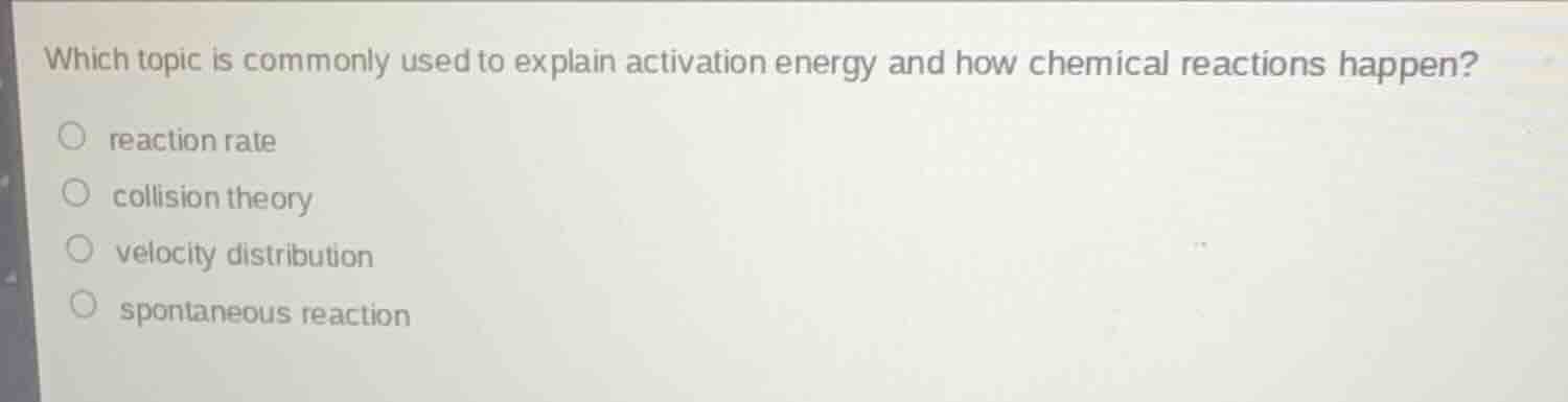 which topic is commonly used to explain activation energy and how chemical reactions happen?\n\nreaction rate\ncollision theory\nvelocity distribution\nspontaneous reaction