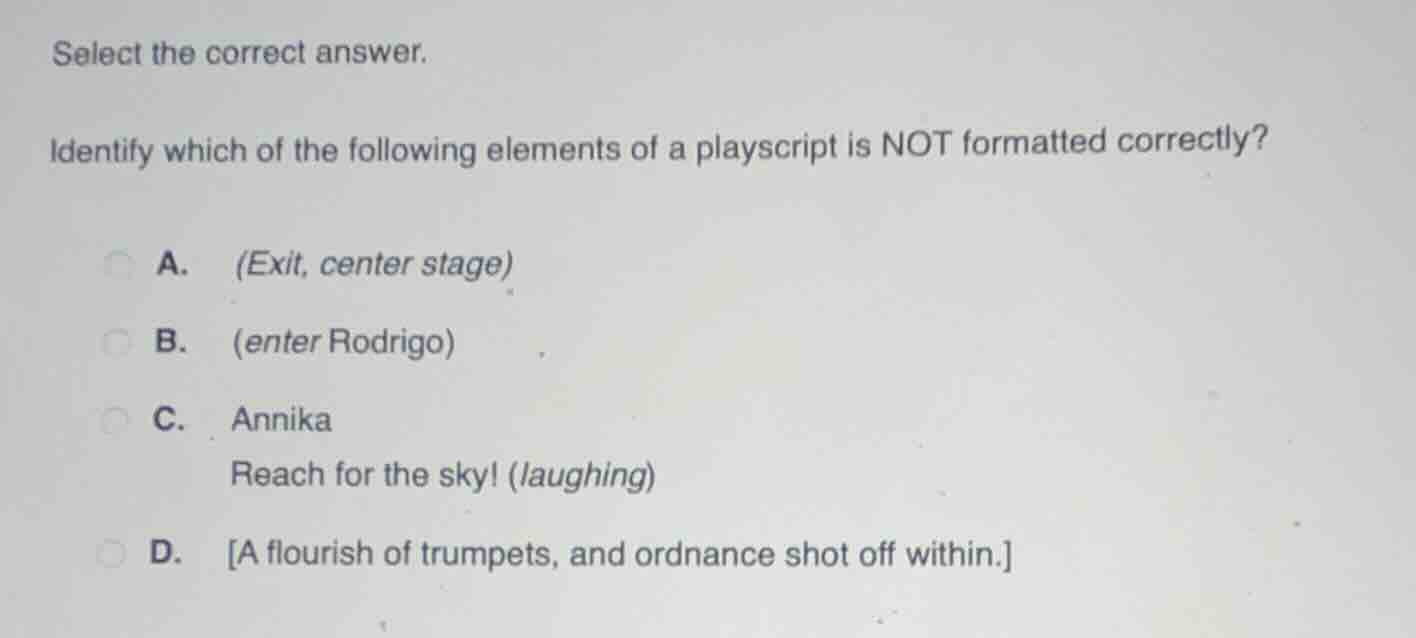 select the correct answer.\n\nidentify which of the following elements of a playscript is not formatted correctly?\n\na. (exit, center stage)\nb. (enter rodrigo)\nc. annika\nreach for the sky! (laughing)\nd. a flourish of trumpets, and ordnance shot off within.