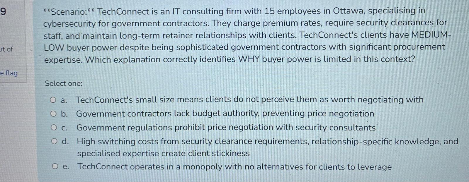 **scenario:** techconnect is an it consulting firm with 15 employees in ottawa, specialising in cybersecurity for government contractors. they charge premium rates, require security clearances for staff, and maintain long-term retainer relationships with clients. techconnects clients have medium-low buyer power despite being sophisticated government contractors with significant procurement expertise. which explanation correctly identifies why buyer power is limited in this context?\n\nselect one:\na. techconnects small size means clients do not perceive them as worth negotiating with\nb. government contractors lack budget authority, preventing price negotiation\nc. government regulations prohibit price negotiation with security consultants\nd. high switching costs from security clearance requirements, relationship-specific knowledge, and specialised expertise create client stickiness\ne. techconnect operates in a monopoly with no alternatives for clients to leverage