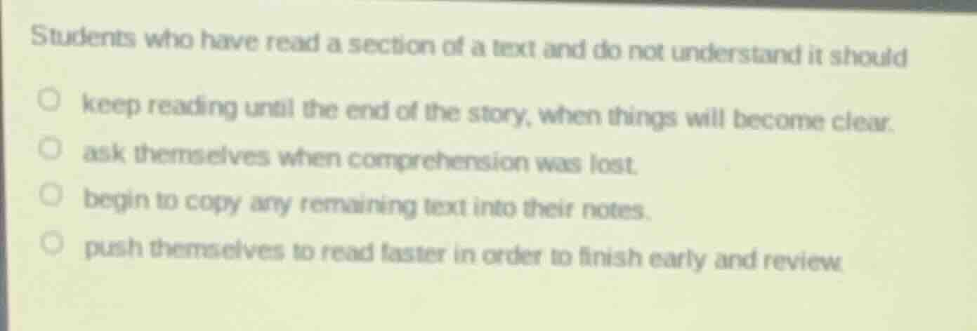 students who have read a section of a text and do not understand it should\n\nkeep reading until the end of the story, when things will become clear.\nask themselves when comprehension was lost.\nbegin to copy any remaining text into their notes.\npush themselves to read faster in order to finish early and review.
