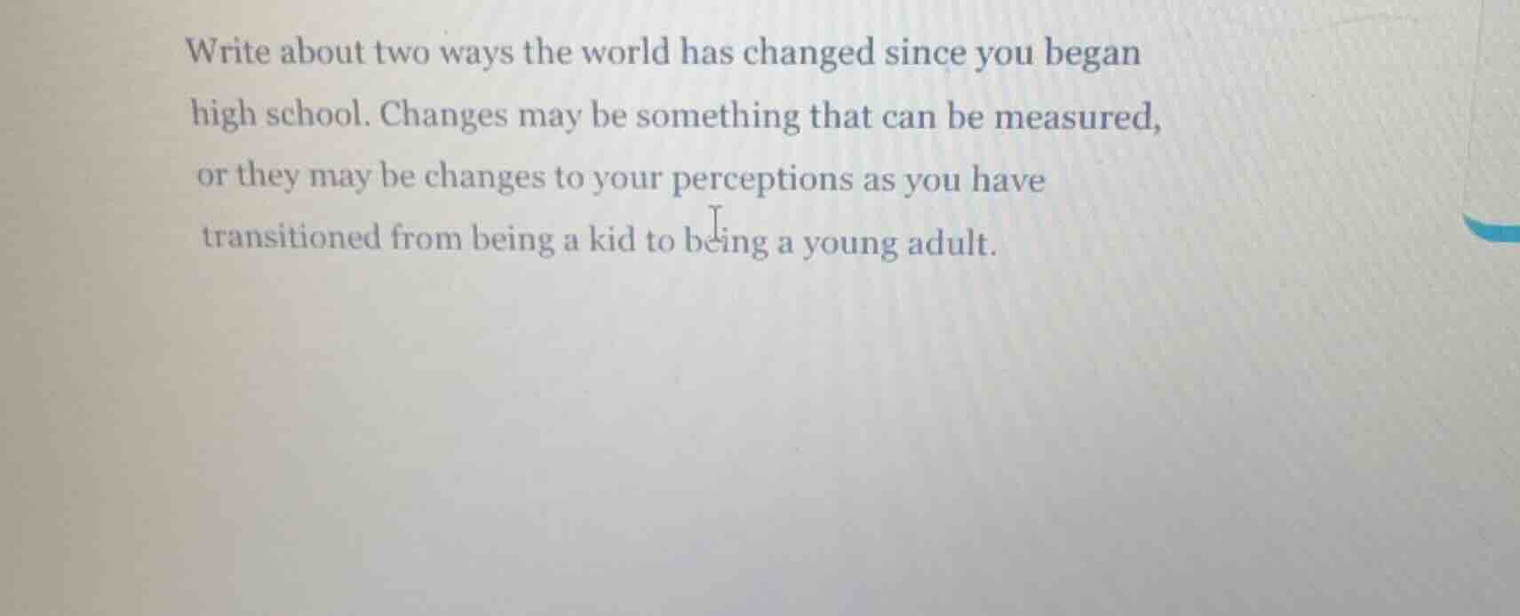 write about two ways the world has changed since you began high school. changes may be something that can be measured, or they may be changes to your perceptions as you have transitioned from being a kid to being a young adult.