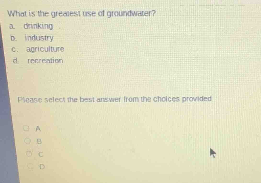 what is the greatest use of groundwater?\na. drinking\nb. industry\nc. agriculture\nd. recreation\n\nplease select the best answer from the choices provided\na\nb\nc\nd