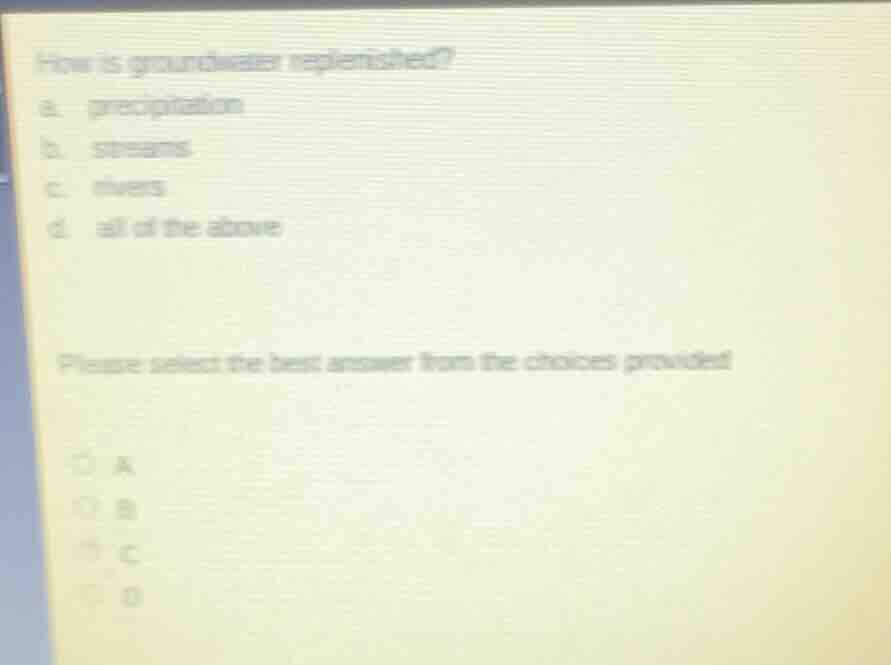 how is groundwater replenished?\na. precipitation\nb. streams\nc. rivers\nd. all of the above\n\nplease select the best answer from the choices provided\na\nb\nc\nd