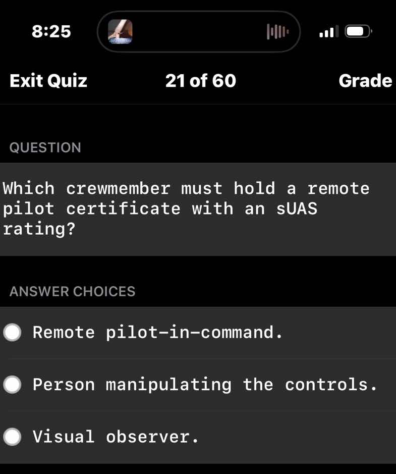 question\n\nwhich crewmember must hold a remote pilot certificate with an suas rating?\n\nanswer choices\n\nremote pilot-in-command.\n\nperson manipulating the controls.\n\nvisual observer.