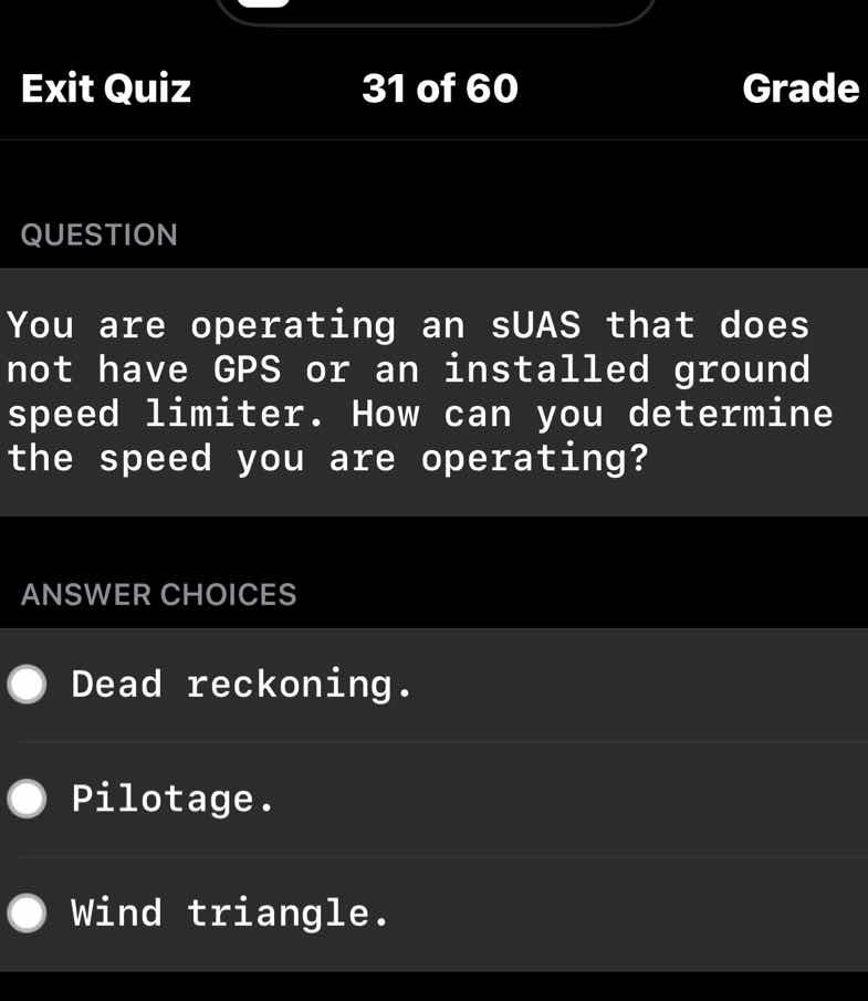 question\n\nyou are operating an suas that does not have gps or an installed ground speed limiter. how can you determine the speed you are operating?\n\nanswer choices\n\ndead reckoning.\n\npilotage.\n\nwind triangle.