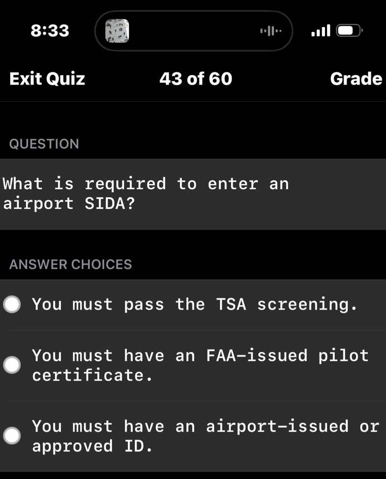 question\n\nwhat is required to enter an airport sida?\n\nanswer choices\n\nyou must pass the tsa screening.\n\nyou must have an faa-issued pilot certificate.\n\nyou must have an airport-issued or approved id.