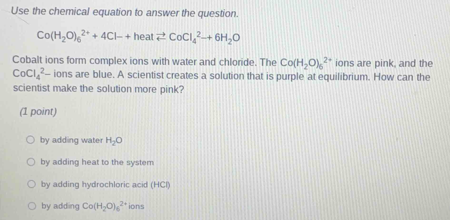use the chemical equation to answer the question.\n\n$co(h_{2}o)_{6}^{2+} + 4cl^{-} + heat \\rightleftharpoons cocl_{4}^{2-} + 6h_{2}o$\n\ncobalt ions form complex ions with water and chloride. the $co(h_{2}o)_{6}^{2+}$ ions are pink, and the $cocl_{4}^{2-}$ ions are blue. a scientist creates a solution that is purple at equilibrium. how can the scientist make the solution more pink?\n\n(1 point)\n\n- by adding water $h_{2}o$\n- by adding heat to the system\n- by adding hydrochloric acid (hcl)\n- by adding $co(h_{2}o)_{6}^{2+}$ ions