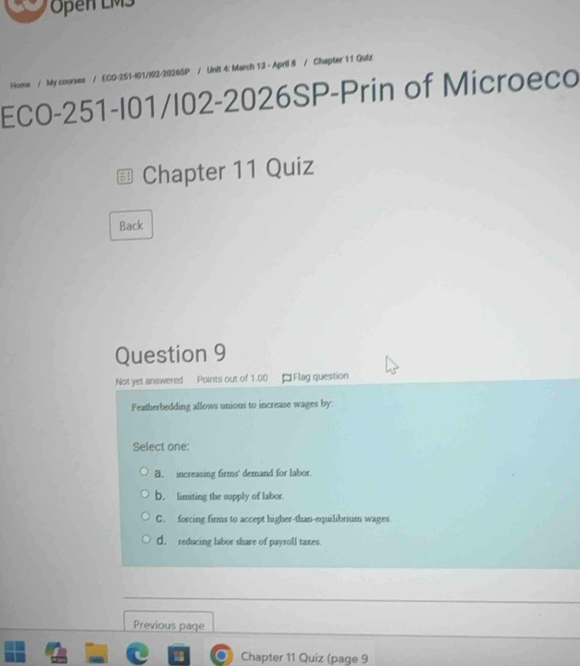 question 9\nnot yet answered points out of 1.00 flag question\nfeatherbedding allows unions to increase wages by:\nselect one:\na. increasing firms demand for labor.\nb. limiting the supply of labor.\nc. forcing firms to accept higher-than-equilibrium wages.\nd. reducing labor share of payroll taxes.