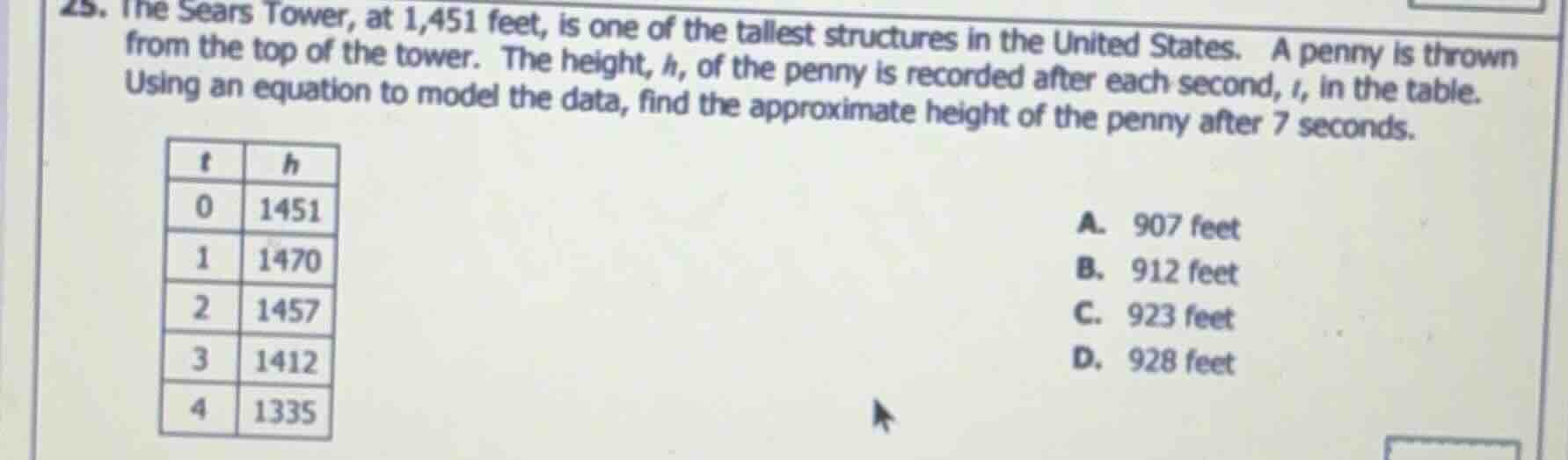 25. the sears tower, at 1,451 feet, is one of the tallest structures in the united states. a penny is thrown from the top of the tower. the height, $h$, of the penny is recorded after each second, $t$, in the table. using an equation to model the data, find the approximate height of the penny after 7 seconds.\n\n| $t$ | $h$ |\n| :--- | :--- |\n| 0 | 1451 |\n| 1 | 1470 |\n| 2 | 1457 |\n| 3 | 1412 |\n| 4 | 1335 |\n\na. 907 feet\nb. 912 feet\nc. 923 feet\nd. 928 feet