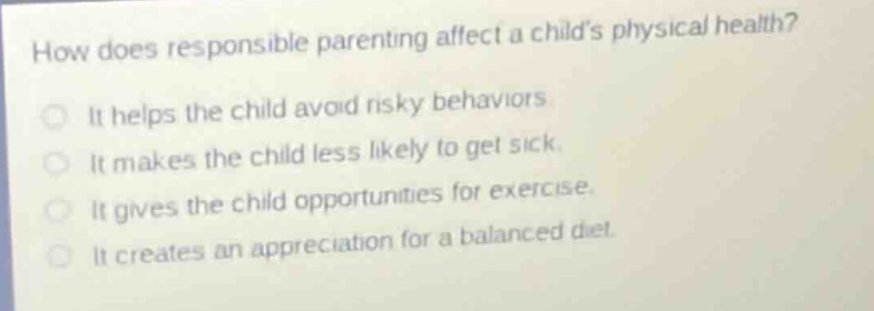 how does responsible parenting affect a childs physical health?\n\nit helps the child avoid risky behaviors.\nit makes the child less likely to get sick.\nit gives the child opportunities for exercise.\nit creates an appreciation for a balanced diet.