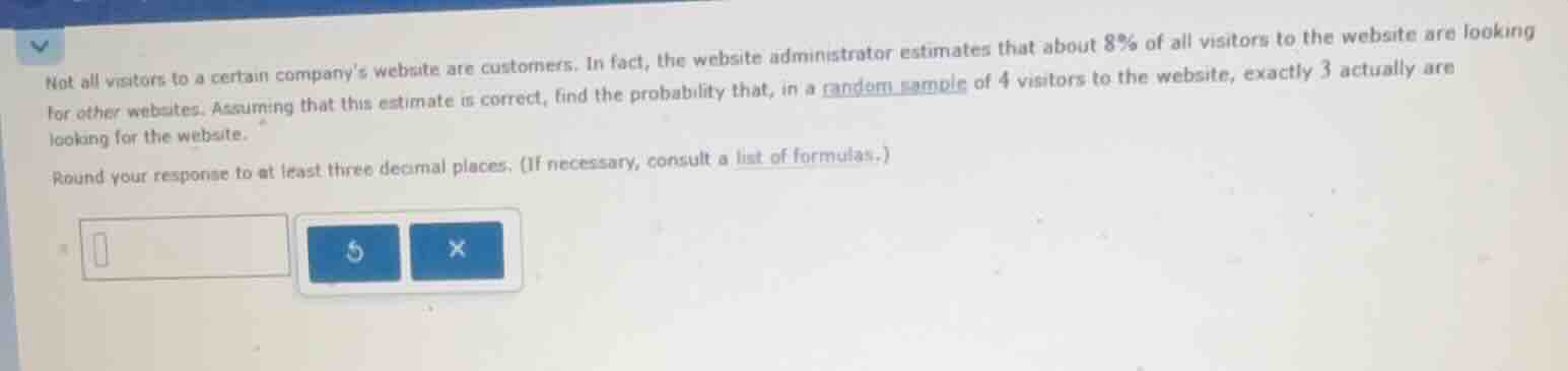 not all visitors to a certain companys website are customers. in fact, the website administrator estimates that about $8\\%$ of all visitors to the website are looking for other websites. assuming that this estimate is correct, find the probability that, in a random sample of $4$ visitors to the website, exactly $3$ actually are looking for the website.\n\nround your response to at least three decimal places. (if necessary, consult a list of formulas.)