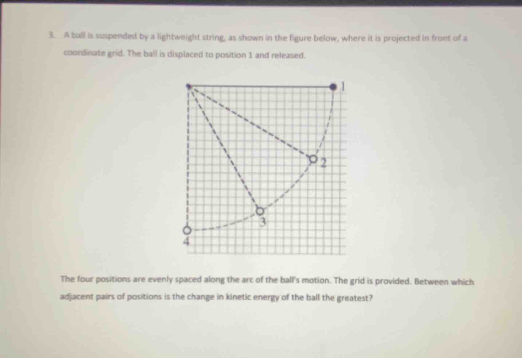 3. a ball is suspended by a lightweight string, as shown in the figure below, where it is projected in front of a coordinate grid. the ball is displaced to position 1 and released.\n\nthe four positions are evenly spaced along the arc of the balls motion. the grid is provided. between which adjacent pairs of positions is the change in kinetic energy of the ball the greatest?