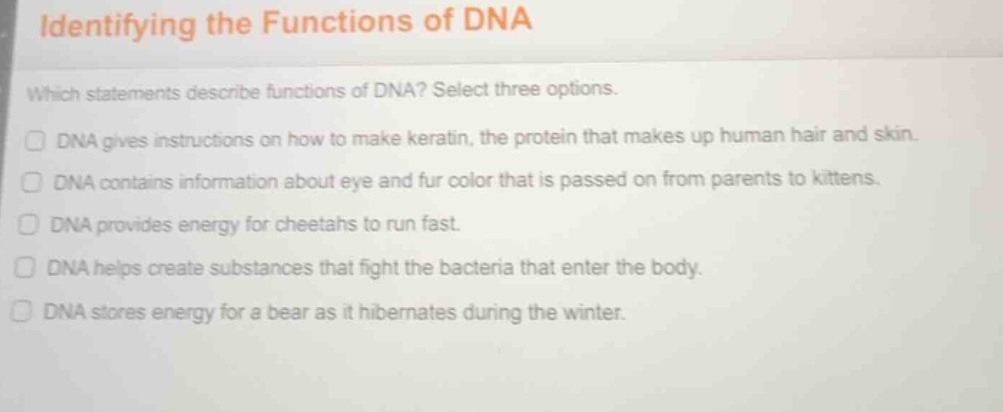 identifying the functions of dna\n\nwhich statements describe functions of dna? select three options.\n\ndna gives instructions on how to make keratin, the protein that makes up human hair and skin.\ndna contains information about eye and fur color that is passed on from parents to kittens.\ndna provides energy for cheetahs to run fast.\ndna helps create substances that fight the bacteria that enter the body.\ndna stores energy for a bear as it hibernates during the winter.