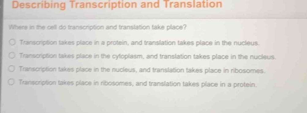 describing transcription and translation\n\nwhere in the cell do transcription and translation take place?\n\ntranscription takes place in a protein, and translation takes place in the nucleus.\ntranscription takes place in the cytoplasm, and translation takes place in the nucleus.\ntranscription takes place in the nucleus, and translation takes place in ribosomes.\ntranscription takes place in ribosomes, and translation takes place in a protein.