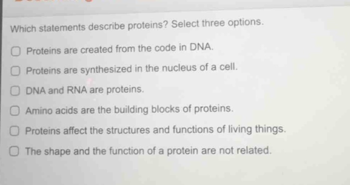 which statements describe proteins? select three options.\n\nproteins are created from the code in dna.\nproteins are synthesized in the nucleus of a cell.\ndna and rna are proteins.\namino acids are the building blocks of proteins.\nproteins affect the structures and functions of living things.\nthe shape and the function of a protein are not related.
