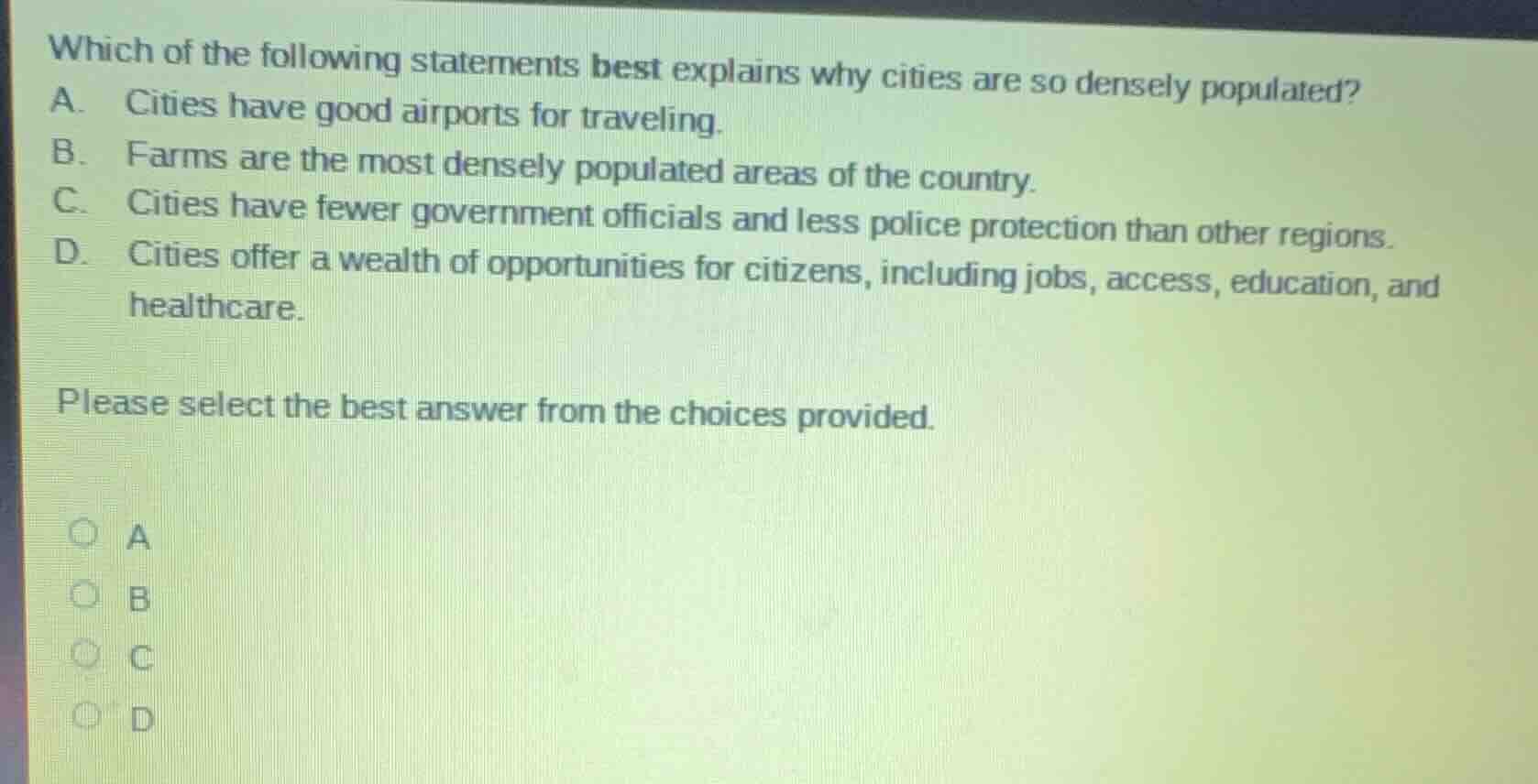 which of the following statements best explains why cities are so densely populated?\na. cities have good airports for traveling.\nb. farms are the most densely populated areas of the country.\nc. cities have fewer government officials and less police protection than other regions.\nd. cities offer a wealth of opportunities for citizens, including jobs, access, education, and healthcare.\n\nplease select the best answer from the choices provided.\na\nb\nc\nd