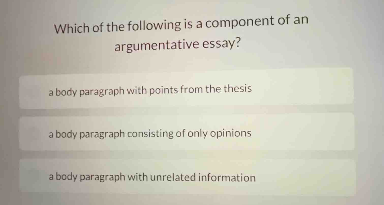 which of the following is a component of an argumentative essay?\n\na body paragraph with points from the thesis\n\na body paragraph consisting of only opinions\n\na body paragraph with unrelated information