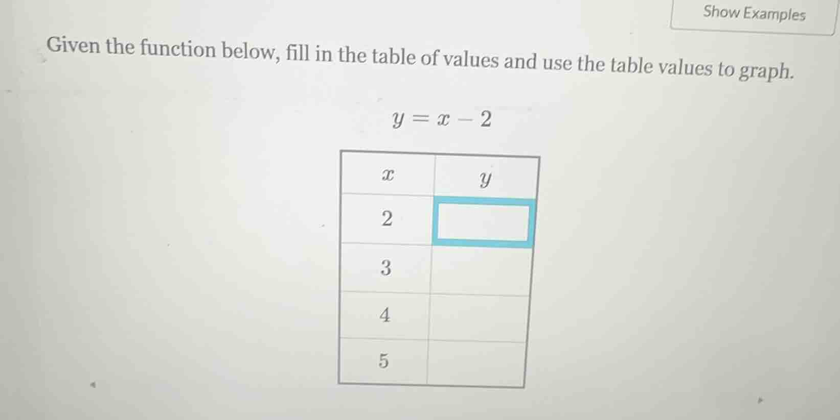 given the function below, fill in the table of values and use the table values to graph.\n\n$y = x - 2$\n\n| $x$ | $y$ |\n| :--- | :--- |\n| 2 | |\n| 3 | |\n| 4 | |\n| 5 | |