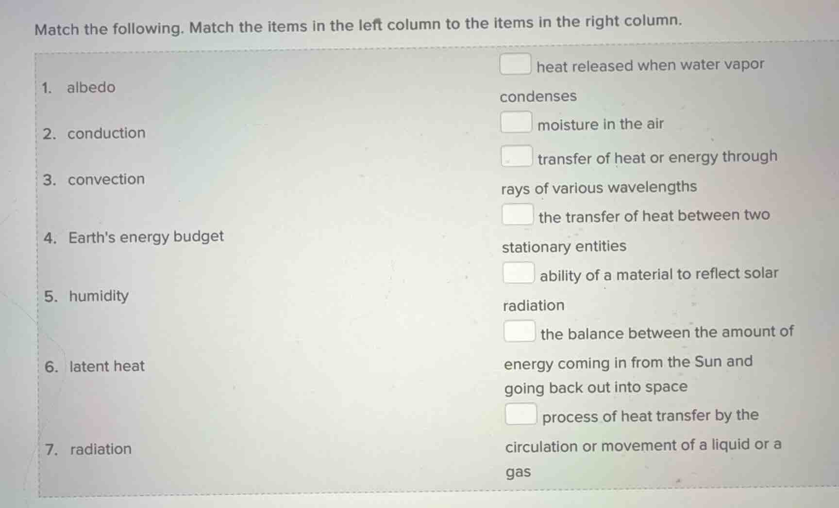 match the following. match the items in the left column to the items in the right column.\n\n1. albedo\n2. conduction\n3. convection\n4. earths energy budget\n5. humidity\n6. latent heat\n7. radiation\n\n- heat released when water vapor condenses\n- moisture in the air\n- transfer of heat or energy through rays of various wavelengths\n- the transfer of heat between two stationary entities\n- ability of a material to reflect solar radiation\n- the balance between the amount of energy coming in from the sun and going back out into space\n- process of heat transfer by the circulation or movement of a liquid or a gas